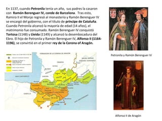 En 1137, cuando Petronila tenía un año, sus padres la casaron
con Ramón Berenguer IV, conde de Barcelona. Tras esto,
Ramiro II el Monje regresó al monasterio y Ramón Berenguer IV
se encargó del gobierno, con el título de príncipe de Cataluña.
Cuando Petronila alcanzó la mayoría de edad (14 años), el
matrimonio fue consumado. Ramón Berenguer IV conquistó
Tortosa (1148) y Lleida (1149) y alcanzó la desembocadura del
Ebro. El hijo de Petronila y Ramón Berenguer IV, Alfonso II (1164-
1196), se convirtió en el primer rey de la Corona of Aragón.
Petronila y Ramón Berenguer IV
Alfonso II de Aragón
 