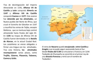 Tras de desintegración del Imperio
Almorávide en 1145, Alfonso VII de
Castilla y León conquistó Almería en
1147 y Alfonso VIII de Castilla
conquistó Cuenca en 1177. Este avance
fue detenido por los almohades, un
Nuevo pueblo del Norte de África, que
cruzó el Estrecho de Gibraltar en 1147
y reunificó los reinos de Taifas, excepto
Mallorca, que se mantuvo bajo control
almorávide hasta finales del siglo XII.
En 1195 las tropas de Alfonso VIII de
Castilla fueron derrotadas en la Batalla
de Alarcos, en la actual Ciudad Real.
Los castellanos se vieron obligados a
firmar una tregua con los almohades.
Tras esta Victoria, los almohades
reconquistaron varias plazas, como
Trujillo, Cáceres, Plasencia, Talavera,
Cuenca y Uclés.
El reino de Navarra quedó encajonado entre Castilla y
Aragón y ya no pudo seguir avanzando hacia el Sur.
Desde finales del S.XIII se vincularon a Francia y en 1234
Teobaldo de Champaña se convirtió en el primer rey de
una dinastía francesa y reinó con el nombre de
Teobaldo I.
 