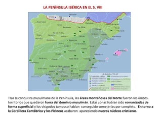 Tras la conquista musulmana de la Península, las áreas montañosas del Norte fueron los únicos
territorios que quedaron fuera del dominio musulmán. Estas zonas habían sido romanizadas de
forma superficial y los visigodos tampoco habían conseguido someterlas por completo. En torno a
la Cordillera Cantábrica y los Pirineos acabaron apareciendo nuevos núcleos cristianos.
LA PENÍNSULA IBÉRICA EN EL S. VIII
 