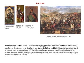 Alfonso VIII de
Castilla
Batalla de Las Navas de Tolosa, 1212
SIGLO XIII
Alfonso VIII de Castilla lideró a coalición de reyes y príncipes cristianos contra los almohades,
que fueron derrotados en la Batalla de Las Navas de Tolosa en 1212. Esta victoria cristiana abrió
el camino a los cristianos hacia el Valle del Guadalquivir. Aunque el califato almohade no se
hundió inmediatamente, Portugal y Castilla conquistaron todo el Valle del Guadalquivir y Aragón
alcanzó las montañas béticas.
Pedro II de
Aragón
Sancho VII
de Navarra
 