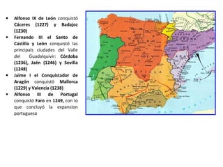 • Alfonso IX de León conquistó
Cáceres (1227) y Badajoz
(1230)
• Fernando III el Santo de
Castilla y León conquistó las
principals ciudades del Valle
del Guadalquivir: Córdoba
(1236), Jaén (1246) y Sevilla
(1248)
• Jaime I el Conquistador de
Aragón conquistó Mallorca
(1229) y Valencia (1238)
• Alfonso III de Portugal
conquistó Faro en 1249, con lo
que concluyó la expansion
portuguesa
 
