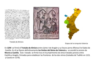 Tratado de Almizra
En 1244 se firmó el Tratado de Almizra entre Jaime I de Aragón y su futuro yerno Alfonso X el Sabio de
Castilla. En él se fijaron definitivamente los límites del Reino de Valencia y se acordó la cession de
Murcia a Castilla. Este tratado se firmó tras el incumplimiento de otros tratados previos entre
Castilla y Aragón, firmados para establecer las fronteras de los dos reinos (tratados de Tudilén en 1151
y Cazola en 1179).
Etapas de la conquista Valencia
 