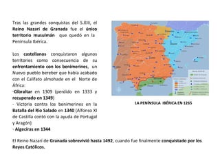 LA PENÍNSULA IBÉRICA EN 1265
Tras las grandes conquistas del S.XIII, el
Reino Nazarí de Granada fue el único
territorio musulmán que quedó en la
Península Ibérica.
Los castellanos conquistaron algunos
territories como consecuencia de su
enfrentamiento con los benimerines, un
Nuevo pueblo bereber que había acabado
con el Califato almohade en el Norte de
África:
-Gibraltar en 1309 (perdido en 1333 y
recuperado en 1349)
- Victoria contra los benimerines en la
Batalla del Río Salado en 1340 (Alfonso XI
de Castilla contó con la ayuda de Portugal
y Aragón)
- Algeciras en 1344
El Reino Nazarí de Granada sobrevivió hasta 1492, cuando fue finalmente conquistado por los
Reyes Católicos.
 