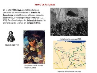 REINO DE ASTURIAS
En el año 722 Pelayo, un noble asturiano,
derrotó a los musulmanes en la Batalla de
Covadonga, probablemente sólo una pequeña
escaramuza, y fue elegido rey de Asturias (722-
737). Éste fue el origen del Reino de Asturias. Su
primera capital se situó en Cangas de Onís.
PELAYO (718-737)
Proclamación de Pelayo,
Madrazo, 1856
Extensión del Reino de Asturias
Batalla de Covadonga (722)
 