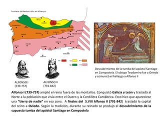 ALFONSO I
(739-757)
ALFONSO II
(791-842)
Alfonso I (739-757) amplió el reino fuera de las montañas. Conquistó Galicia y León y trasladó al
Norte a la población que vivía entre el Duero y la Cordillera Cantábrica. Esto hizo que apareciese
una “tierra de nadie” en esa zona. A finales del S.VIII Alfonso II (791-842) trasladó la capital
del reino a Oviedo. Según la tradición, durante su reinado se produjo el descubrimiento de la
supuesta tumba del apóstol Santiago en Compostela
Descubrimiento de la tumba del apóstol Santiago
en Compostela. El obispo Teodomiro fue a Oviedo
y comunicó el hallazgo a Alfonso II
 