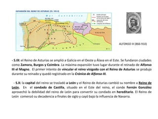 ALFONSO III (866-910)
- S.IX: el Reino de Asturias se amplió a Galicia en el Oeste y Álava en el Este. Se fundaron ciudades
como Zamora, Burgos y Coimbra. La máxima expansión tuvo lugar durante el reinado de Alfonso
III el Magno. El primer intento de vincular el reino visigodo con el Reino de Asturias se produjo
durante su reinado y quedó registrado en la Crónica de Alfonso III.
- S.X: la capital del reino se trasladó a León y el Reino de Asturias cambió su nombre a Reino de
León. En el condado de Castilla, situado en el Este del reino, el conde Fernán González
aprovechó la debilidad del reino de León para convertir su condado en hereditario. El Reino de
León comenzó su decadencia a finales de siglo y cayó bajo la influencia de Navarra.
 