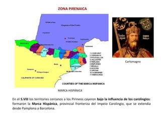 ZONA PIRENAICA
En el S.VIII los territories cercanos a los Pirineos cayeron bajo la influencia de los carolingios:
formaron la Marca Hispánica, provincial fronteriza del Impeio Carolingio, que se extendía
desde Pamplona a Barcelona.
MARCA HISPÁNICA
Carlomagno
 