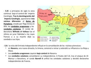 - S.IX: a principios de siglo la zona
continuó bajo el control del Imperio
Carolingio. Tras la desintegración del
Imperio Carolingio, aparecieron tres
núcleos diferentes: el Reino de
Pamplona, creado por Íñigo Arista en
824, los condados aragoneses y los
condados catalanes. El conde de
Barcelona Wifredo el Velloso fue el
último en jurar fidelidad a los reyes
francos y a su muerte dejó su
condado a sus hijos.
- S.X: la crisis del Emirato Independiente influyó en la consolidación de los núcleos pirenaicos:
• en Navarra, una nueva dinastía, la Jimena, comenzó a reinar y extendió su influencia a La Rioja y
Álava.
• Los condados aragoneses cayeron bajo control de Navarra.
• Los condados catalanes consolidaron su independencia. A finales del S.X, tras el ataque de Al-
Mansur a Barcelona, el conde Borrell II unificó los condados catalanes y decidió declararlos
independientes de Francia.
 