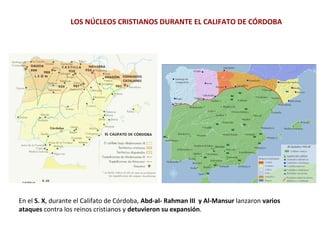 En el S. X, durante el Califato de Córdoba, Abd-al- Rahman III y Al-Mansur lanzaron varios
ataques contra los reinos cristianos y detuvieron su expansión.
LOS NÚCLEOS CRISTIANOS DURANTE EL CALIFATO DE CÓRDOBA
 