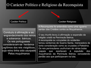 Caráter Político Caráter Religioso
Conduziu à afirmação e ao
engrandecimento dos reinos
e soberanos ibéricos.
Os reis portugueses
consideravam-se herdeiros
Legítimos dos reis visigóticos,
cujo reino tinha sido usurpado
Pelos muçulmanos
A Reconquista foi entendida como uma «guerra
santa» dos Cristãos contra os Muçulmanos.
O seu triunfo levou à afirmação e expansão da
religião cristã na Península Ibérica.
A reconquista ou «cruzadas do ocidente»
tomou contornos de Guerra Santa, merecedora de
tanta consideração como as cruzadas à Palestina.
Os reis peninsulares usufruíram de várias bulas
papais que exortavam à expulsão dos
muçulmanos da Península Ibérica, concedendo
perdão aos que participavam na luta.
O Carácter Político e Religioso da Reconquista
 