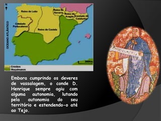 Embora cumprindo os deveres
de vassalagem, o conde D.
Henrique sempre agiu com
alguma autonomia, lutando
pela autonomia do seu
território e estendendo-o até
ao Tejo.
 