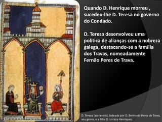 D. Teresa (ao centro), ladeada por D. Bermudo Peres de Trava,
seu genro, e a filha D. Urraca Henriques.
Quando D. Henrique morreu ,
sucedeu-lhe D. Teresa no governo
do Condado.
D. Teresa desenvolveu uma
política de alianças com a nobreza
galega, destacando-se a família
dos Travas, nomeadamente
Fernão Peres de Trava.
 
