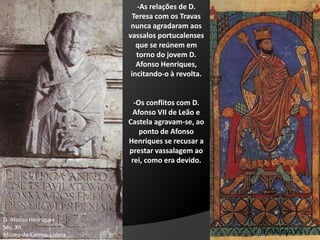 -As relações de D.
Teresa com os Travas
nunca agradaram aos
vassalos portucalenses
que se reúnem em
torno do jovem D.
Afonso Henriques,
incitando-o à revolta.
-Os conflitos com D.
Afonso VII de Leão e
Castela agravam-se, ao
ponto de Afonso
Henriques se recusar a
prestar vassalagem ao
rei, como era devido.
D. Afonso Henriques
Séc. XII
Museu do Carmo; Lisboa D. Afonso VII
 