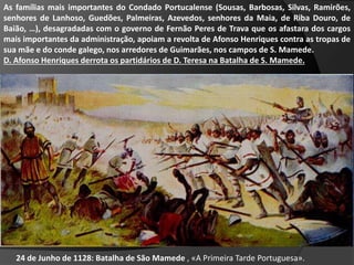 As famílias mais importantes do Condado Portucalense (Sousas, Barbosas, Silvas, Ramirões,
senhores de Lanhoso, Guedões, Palmeiras, Azevedos, senhores da Maia, de Riba Douro, de
Baião, …), desagradadas com o governo de Fernão Peres de Trava que os afastara dos cargos
mais importantes da administração, apoiam a revolta de Afonso Henriques contra as tropas de
sua mãe e do conde galego, nos arredores de Guimarães, nos campos de S. Mamede.
D. Afonso Henriques derrota os partidários de D. Teresa na Batalha de S. Mamede.
24 de Junho de 1128: Batalha de São Mamede , «A Primeira Tarde Portuguesa».
 