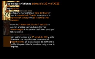 RECONQUISTA  722-1492Dc en la parte meridional del  Valle del Duero  y   tras la  conquista de Toledo   se recurre a la  repoblación concejil  que  se le confía a las  ciudades. los reinos cristianos  entre el s.XI y el XIII repo blación con posterioridad a la  2ª mitad del XII  y ante  la escasez de repobladores se recurre al  repartimiento.  En algunos casos se mantiene la  población preexistente, en otros emigra o se la  expulsa. entre la  2ª mitad del XI y la 1ª del XII  se  confían grandes cantidades de tierras  -maestrazgos-  a las órdenes militares para que  las repueblen. 