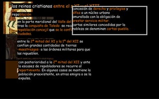 RECONQUISTA  722-1492Dc en la parte meridional del  Valle del Duero  y   tras la  conquista de Toledo   se recurre a la  repoblación concejil  que  se le confía a las  ciudades. los reinos cristianos  entre el s.XI y el XIII repo blación con posterioridad a la  2ª mitad del XII  y ante  la escasez de repobladores se recurre al  repartimiento.  En algunos casos se mantiene la  población preexistente, en otros emigra o se la  expulsa. entre la  2ª mitad del XI y la 1ª del XII  se  confían grandes cantidades de tierras  -maestrazgos-  a las órdenes militares para que  las repueblen. concesión de  derecho  y  privilegios  y  alfoz  a un núcleo urbano  amurallado con la obligación de  prestar servicio militar. cartas similares concedidas por la  nobleza se denominan  cartas-puebla. 