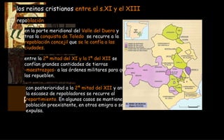 RECONQUISTA  722-1492Dc en la parte meridional del  Valle del Duero  y   tras la  conquista de Toledo   se recurre a la  repoblación concejil  que  se le confía a las  ciudades. los reinos cristianos  entre el s.XI y el XIII repo blación con posterioridad a la  2ª mitad del XII  y ante  la escasez de repobladores se recurre al  repartimiento.  En algunos casos se mantiene la  población preexistente, en otros emigra o se la  expulsa. entre la  2ª mitad del XI y la 1ª del XII  se  confían grandes cantidades de tierras  -maestrazgos-  a las órdenes militares para que  las repueblen. 