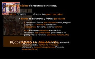 RECONQUISTA  722-1492Dc los primitivos núcleos  de resistencia cristianos. Núcleo  Pirinaico diferencias  con el caso astur: n  interés  de musulmanes y francos  por la zona. n  expediciones francas  para controlar H uesca, Pamplona  y Zaragoza  --> derrota de  Roncesvalles. n Conquista de  Barcelona  y  comarcas  catlanas. n Los  musulmanes  buscarán la  sumisión de la  aristocracia  local y mantendrán  guarniciones en los  pasos pirinaicos y ciudades  (Barcelona, Pamplona, etc.) n  diferencias de la zona   en la  economía  y  sociedad : n llano romanizado /  montaña no-romanizada . n llano agrario ( campesinos dependientes )/ montaña  ( campesinos libres ) 