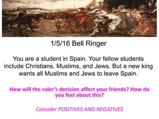 1/5/16 Bell Ringer
You are a student in Spain. Your fellow students
include Christians, Muslims, and Jews. But a new king
wants all Muslims and Jews to leave Spain.
How will the ruler’s decision affect your friends? How do
you feel about this?
Consider POSITIVES AND NEGATIVES
 