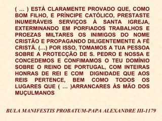 ( … ) ESTÁ CLARAMENTE PROVADO QUE, COMO BOM FILHO, E PRÍNCIPE CATÓLICO, PRESTASTE INUMERÁVEIS SERVIÇOS À SANTA IGREJA, EXTERMINANDO EM PORFIADOS TRABALHOS E PROEZAS MILTARES OS INIMIGOS DO NOME CRISTÃO E PROPAGANDO DILIGENTEMENTE A FÉ CRISTÃ. (…) POR ISSO, TOMAMOS A TUA PESSOA SOBRE A PROTECÇÃO DE S. PEDRO E NOSSA E CONCEDEMOS E CONFIMAMOS O TEU DOMÍNIO SOBRE O REINO DE PORTUGAL, COM INTEIRAS HONRAS DE REI E COM  DIGNIDADE QUE AOS REIS PERTENCE, BEM COMO TODOS OS LUGARES QUE ( … )ARRANCARES ÀS MÃO DOS MUÇULMANOS BULA MANIFESTIS PROBATUM-PAPA ALEXANDRE III-1179 
