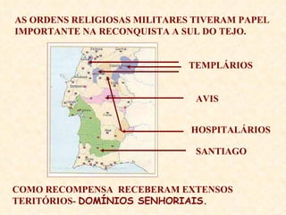 AS ORDENS RELIGIOSAS MILITARES TIVERAM PAPEL IMPORTANTE NA RECONQUISTA A SUL DO TEJO. COMO RECOMPENSA  RECEBERAM EXTENSOS TERITÓRIOS-  DOMÍNIOS SENHORIAIS. TEMPLÁRIOS AVIS HOSPITALÁRIOS SANTIAGO 