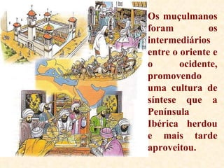 Os muçulmanos foram os intermediários entre o oriente e o ocidente, promovendo uma cultura de síntese que a Península Ibérica herdou e mais tarde aproveitou. 