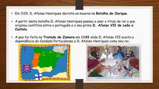 • Em 1139, D. Afonso Henriques derrota os mouros na Batalha de Ourique.
• A partir desta batalha D. Afonso Henriques passou a usar o titulo de rei o que
originou conflitos entre o português e o seu primo D. Afonso VII de Leão e
Castela.
• A paz foi feita no Tratado de Zamora em 1143 onde D. Afonso VII aceita a
dependência do Condado Portucalense e D. Afonso Henriques como seu rei.
 