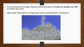 • As fronteiras entre Portugal e Castela ficaram definidas no Tratado de Alcalises em 1297
no reinado de D. Dinis.
• Após acabar a Reconquista, Portugal pode evoluir economicamente e socialmente.
 