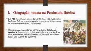 1. Ocupação moura na Península Ibérica
• Em 711 muçulmanos vindos do Norte de África invadiram a
Península Ibérica ocupada naquele tempo pelos Visigodos que
se haviam convertido ao Cristianismo.
• Os muçulmanos derrotaram os Visigodos na Batalha de
Guadalete, levando os cristãos a refugiar – se nas Astúrias,
local montanhoso de difícil acesso. Os cristãos passaram a
fazer uma Guerra de Guerrilha.
 