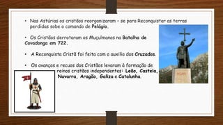 • Nas Astúrias os cristãos reorganizaram – se para Reconquistar as terras
perdidas sobe o comando de Pelágio.
• Os Cristãos derrotaram os Muçulmanos na Batalha de
Covadonga em 722.
• A Reconquista Cristã foi feita com o auxilio dos Cruzados.
• Os avanços e recuos dos Cristãos levaram à formação de
reinos cristãos independentes: Leão, Castela,
Navarra, Aragão, Galiza e Catalunha.
 