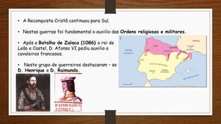 • A Reconquista Cristã continuou para Sul.
• Nestas guerras foi fundamental o auxilio das Ordens religiosas e militares.
• Após a Batalha de Zalaca (1086) o rei de
Leão e Castel, D. Afonso VI pediu auxilio a
cavaleiros franceses.
• Neste grupo de guerreiros destacaram – se
D. Henrique e D. Raimundo.
 