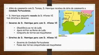 • Além do casamento com D. Teresa, D. Henrique recebeu de dote de casamento o
Condado Portucalense.
• D. Henrique enquanto vassalo de D. Afonso VI
tem direitos e deveres.
• Deveres de D. Henrique para com D. Afonso VI
• Obediência ao rei de Leão
• Apoio militar ao Reino de Leão
• Conquista de terras aos muçulmanos
• Direitos de D. Henrique para com D. Afonso VI
• Governo do Condado Portucalense
• Posse das terras conquistadas aos muçulmanos
 