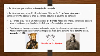 • D. Henrique pretendia a autonomia do condado.
• D. Henrique morre em 1112 e deixa um filho varão D. Afonso Henriques.
Como este tinha apenas 3 anos D. Teresa assumiu o governo do condado.
• D. Teresa aliou – se a um nobre galego D. Fernão Peres de Trava, esta união poderia
levar a união entre o Condado da Galiza e o Condado Portucalense.
• Isso levou ao descontentamento dos nobres portucalenses estes convenceram D.
Afonso Henriques a enfrentar as tropas da mãe. Esta batalha foi a Batalha de S.
Mamede. (1128).
Batalha de S. Mamede
 