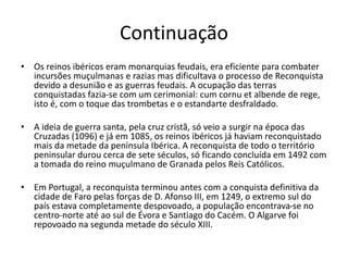Continuação
• Os reinos ibéricos eram monarquias feudais, era eficiente para combater
incursões muçulmanas e razias mas dificultava o processo de Reconquista
devido a desunião e as guerras feudais. A ocupação das terras
conquistadas fazia-se com um cerimonial: cum cornu et albende de rege,
isto é, com o toque das trombetas e o estandarte desfraldado.
• A ideia de guerra santa, pela cruz cristã, só veio a surgir na época das
Cruzadas (1096) e já em 1085, os reinos ibéricos já haviam reconquistado
mais da metade da península Ibérica. A reconquista de todo o território
peninsular durou cerca de sete séculos, só ficando concluída em 1492 com
a tomada do reino muçulmano de Granada pelos Reis Católicos.
• Em Portugal, a reconquista terminou antes com a conquista definitiva da
cidade de Faro pelas forças de D. Afonso III, em 1249, o extremo sul do
país estava completamente despovoado, a população encontrava-se no
centro-norte até ao sul de Évora e Santiago do Cacém. O Algarve foi
repovoado na segunda metade do século XIII.
 