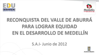 RECONQUISTA DEL VALLE DE ABURRÁ
      PARA LOGRAR EQUIDAD
  EN EL DESARROLLO DE MEDELLÍN
         S.A.I- Junio de 2012
 
