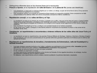 Distinguimos diferentes tipos en las diversas fases de la reconquista: Presura o Aprisio , en la repoblación del  valle del Duero  o de la  plana de Vic  (zonas casi desérticas)     Los campesinos, a veces pero no siempre dirigidos por un noble o un clérigo, ocupan de forma libre la tierra. El rey sanciona posteriormente la legalidad de la propiedad.  Esta repoblación genera una sociedad de campesinos libres basada en la pequeña propiedad. Estos campesinos se halla comprometidos en la defensa militar de la tierra conquistada (campesinos-villanos castellanos)    Repoblación concejil , en los  valles del Ebro y el Tajo .     La repoblación se basa en la creación de concejos y ciudades con su alfoz, a las que se les dota de Fueros o Cartas Pueblas. Estos fueros otorgan libertades y privilegios a sus habitantes para atraer a la población a una zona peligrosa de frontera. La caballería villana queda encargada de la defensa y se configura como el grupo social hegemónico en los nuevos núcleos de población.  Esta repoblación fue dirigida por el rey y configura una sociedad basada en la mediana propiedad.  En las zonas como Toledo o Zaragoza, la abundante población musulmana fue expulsada al campo o a las zonas de los arrabales de las urbes.    R epoblación  en repartimientos o encomiendas a órdenes militares de los valles altos del Júcar-Turia y el Guadiana :     La repoblación se basó en repartimientos a las grandes Órdenes Militares de Santiago, Calatrava, Alcántara y Montesa (Aragón).  Esta repoblación creó una zona caracterizada por los grandes latifundios ganaderos jalonados de fortalezas para la defensa del territorio de frontera.    Repoblación en repartimientos de donadíos y heredamientos de Extremadura, valle del Guadalquivir y fachada levantina :     Los reyes otorgaron grandes territorios a los nobles y soldados que participaron en la conquista militar:  donadíos  (grandes latifundios en manos de la gran nobleza) o  heredamientos  (propiedades más pequeñas)  El nuevo tipo de estructura agraria se basó en la gran propiedad.  En las ciudades se organizaron concejos.  La mayor parte de los musulmanes tendieron a huir al reino de Granada. En los regadíos levantinos, sin embargo, muchos permanecieron trabajando para la nobleza cristiana.  En Baleares, hubo repartimientos entre la nobleza, siendo la población musulmana diezmada o expulsada.  
