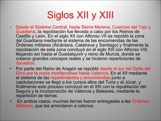 Siglos XII y XIII Desde el Sistema Central, hasta Sierra Morena, Cuencas del Tajo y Guadiana , la repoblación fue llevada a cabo por los Reinos de Castilla y León. En el siglo XII con Alfonso VII se repobló la zona del Guadiana mediante el sistema de las encomiendas de las Órdenes militares (Álcántara, Calatrava y Santiago) y finalmente la repoblación de esta zona concluyó en el siglo XIII con Alfonso VIII, llegando así hasta el Guadalquivir y reino de Murcia, donde se crearon grandes concejos reales y se hicieron reparticiones de  donadíos.   Por parte del Reino de Aragón se repobló  desde el sur del Delta del Ebro por la costa mediterránea hasta Valencia . En el XII mediante el sistema de las  repartimientos y encomiendas  junto a capitulaciones se llegó a los cursos altos del Turia y el Júcar, y finalmente este proceso concluyó en el XIII con la repoblación del Segura y la incorporación de Valencia y Baleares, mediante la repartición de tierras.  En ambos casos, muchas tierras fueron entregadas a las  Órdenes Militares , que las arrendaron a colonos. 
