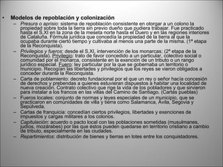 Modelos de repoblación y colonización Presura o aprisio : sistema de repoblación consistente en otorgar a un colono la propiedad sobre toda la tierra sin previo dueño que pudiera trabajar. Fue practicado hasta el S.XI en la zona de la meseta norte hasta el Duero y en las regiones interiores de Cataluña. Fórmula jurídica que concedía la propiedad de la tierra al que la ocupaba durante cierto tiempo y cultivaba al menos una parte de la misma. (1ª etapa de la Reconquista). Privilegios y fueros : desde el S.XI, intervención de los monarcas; (2ª etapa de la Reconquista).  Privilegio : trato de favor concedido a un particular, colectivo social o comunidad por el monarca, consistente en la exención de un tributo o un rango jurídico especial.  Fuero : ley particular por la que se gobernaba un territorio o municipio. Recogían las libertades y privilegios que los reyes se vieron obligados a conceder durante la Reconquista. Carta de poblamiento: decreto fundacional por el que un rey o señor hacía concesión de derechos y prebendas a quienes estuvieran dispuestos a habitar una localidad de nueva creación. Contrato colectivo que rige la vida de los pobladores y que sirvieron para instalar a los francos en las villas del Camino de Santiago. (Cartas pueblas) Fueros locales: conjunto de normas y leyes especiales de un municipio, que se practicaron en comunidades de villa y tierra como Salamanca, Ávila, Segovia y Sepúlveda. Cartas de franquicia: concedían ciertos privilegios, libertades y exenciones de impuestos y cargas militares a los colonos. Capitulación : acuerdo o pacto local con las poblaciones sometidas (musulmanes, judíos, mozárabes) por las que éstos pueden quedarse en territorio cristiano a cambio de tributo, especialmente en las ciudades. Repartimientos : distribución de bienes y tierras en lotes entre los conquistadores. 