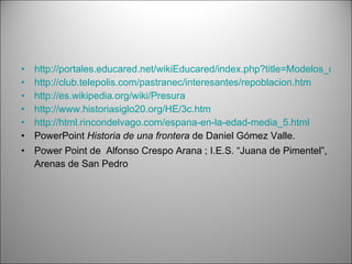 http://portales.educared.net/wikiEducared/index.php?title=Modelos_de_repoblaci%C3%B3n  http://club.telepolis.com/pastranec/interesantes/repoblacion.htm http://es.wikipedia.org/wiki/Presura http://www.historiasiglo20.org/HE/3c.htm http://html.rincondelvago.com/espana-en-la-edad-media_5.html PowerPoint  Historia de una frontera  de Daniel Gómez Valle. Power Point de  Alfonso Crespo Arana ; I.E.S. “Juana de Pimentel”, Arenas de San Pedro 