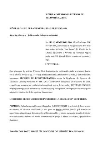SUMILLA:INTERPONGO RECURSO DE
RECONSIDERACION.

SEÑOR ALCALDE DE LA MUNICIPALIDAD DE HUANCAYO.
Atención: Gerencia de Desarrollo Urbano y Ambiental.
Yo, SULIO VENTURO LEON, identificado con DNI
N° 41897099, domiciliado en pasaje la Nubes S/N de la
Asociación Vivienda “Las Rosas” del Cerrito de la
Libertad del distrito y Provincia de Huancayo Región
Junín; ante Ud. Con el debido respeto me presento y
digo.
I. PETITORIO:
Que, al amparo del articulo 2° inciso 20 de la constitución política del estado, y en concordancia,
con el articulo 208 de la ley 27444 Ley de Procedimiento Administrativo General, y en tiempo hábil
interpongo RECUROS DE RECONSIDERACION, contra la Resolución de Gerencia de
Desarrollo Urbano y Ambiental N° 588 – 2013- MPH/GDUA de fecha de 23 de octubre del 2013,
expedido por su despacho, con la única intención de que se declare nulo y REFORMULANDOLO
dispongue la expedición inmediata de los certificados y otros para un futuro proceso de Prescripción
adquisitiva en atención de los siguiente fundamentos:
I: ERROR DE HECHO Y DERECHO INCURRIDOS LA RESOLUCION RECURRIDA:
PRIMERO: Señor,la resolución recurrida declara IMPROCEDENTE la solicitud de la recurrente
de obtener los diversos certificados y otro para un futuro proceso judicial y/o Notarial de
prescripción adquisitiva de dominio sobre el bien inmueble, el mismo que queda ubicado al interior
de la asociación Vivienda “las Rosas” comprendido en pasaje la Nubes S/N distrito y provincia de
Huancayo.

Domicilio: Calle Real N° 666 INT. 230. HUANCAYO. Cel. 995600582/ RPM # 995600582

 