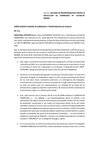 Sumilla: RECURSO DE RECONSIDERACION CONTRA LA
RESOLUCION DE CONBRANZA Nº 170-802-99-
0052687.
SEÑOR GERENTE GENERAL DE COBRANZAS Y TRANSFERENCIAS DE ESSALUD
SR. G.G.
INDUSTRIAL TINTOTEX S.A.C. (antes LAVANDERÍA TINTOTEX S.R.L.), identificado con RUC Nº
20348764013. Con domicilio en Av. Santa María Nº 275, Urbanización La Aurora, Distrito de
Ate Vitarte,debidamente representadoporsuGerente General DonDante AlcidesAlvaCaldas,
con DNI Nº 08623309, según partida Nº 11031396 de los Registros Públicos de SUNARP; A Ud.
Digo:
Que,entiempoyforma oportunainterpongoRecursode Reconsideración a efectos de que su
despacho previo tramite de Ley revoque o modifique la resolución de cobranza Nº 802-99-
0052687, de fecha 18 de noviembre de 2010, para cuyo efecto se deberá tener presente los
siguientes fundamentos de hecho y derecho que expongo a continuación:
1. Que,según la presente resolución materia de impugnación, emitida con fecha 18 de
noviembre de 2010, ensu considerandoprimerose indicaque enel periodo en el cual
se considera el Anexo Nº 1 adjuntado a la resolución, la dependencia DIV. PREST.
ECONOMIC. Otorgo prestaciones de salud a unos de nuestros trabajadores.
2. Asimismo,enel considerandosegundo se señala que “procede repetir” el costo de la
prestación otorgada sus trabajadores según se indica, ya que supuestamente dentro
de los (12) doce meses calendarios anteriores a la contingencia del trabajador,
erróneamente se señala que no hemos cumplido con el pago total de aportaciones o
en todo casi señala estos son extemporáneos, sin embargo de las copias de las
declaracionesypagosque adjuntoa lapresente es de verse que hemos cumplido con
la declaración y pago en su debida oportunidad.
3. Que, cabe precisar que el articulo 10º de la ley Nº 26790 establece EL DERECHO DE
COBERTURA a: “ Los afiliados y sus derechohabientes tienen el derecho a las
prestaciones del Seguro Social de Salud siempre que aquellos cuenten con tres meses
de aportación consecutivos o con cuatro no consecutivos dentro de los seis meses
calendario anteriores al mes en que se inicio la causal…cuando la entidad empleadora
incumpla con la obligación depago del aportey ocurra un siniestro, el IPSS o la entidad
prestadora de salud que corresponda deberá cubrirlo pero tendrá derecho a exigir a
aquella el reembolso del costo de las prestaciones brindadas..”, en este sentido se
establece la potestad de ESSALUD a solicitar a la entidad empleadora el reembolso
cuando es “IMCUMPLA” con la obligación de pago y aporte.
4. En el caso concreto, se indica en el anexo de la resolución que nuestro ex trabajador
HUAMAN ZAMALLOA LUIS JACINTO,recibiósubsidioporlactancia a favor de su menor
 