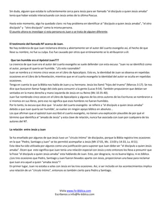 Sin duda, alguien que estaba lo suficientemente cerca para Jesús para ser llamado "el discípulo a quien Jesús amaba"
tenía que haber estado interactuando con Jesús antes de la última Pascua.

Hasta este momento, algo ha quedado claro: no hay problema en identificar al “discípulo a quien Jesús amaba”, “el otro
discípulo” y “otro discípulo” como la misma persona.
El asunto ahora es investigar si esta persona es Juan o se trata de alguien diferente.



El testimonio del llamado NT acerca de Juan.
No hay evidencia de que Juan reclamara directa y abiertamente ser el autor del cuarto evangelio así, el hecho de que
lleve su nombre, no fue su culpa. Eso fue causado por otros que erróneamente se lo atribuyeron a él.

 Que tan humilde era el Apóstol Juan???
La creencia de que Juan era el autor del cuarto evangelio se suele defender con esta excusa: "Juan no se identificó como
el autor, porque él quería ser humilde. "¿Es esto razonable?
Juan se nombra a si mismo cinco veces en el Libro de Apocalipsis. Esto es, la identidad de Juan se observa en repetidas
ocasiones en el Libro de la Revelación, mientras que en el cuarto evangelio la identidad del autor se oculta en repetidas
ocasiones.
Tenga en cuenta lo que la Biblia nos habla de Juan y su hermano. Jesús los llamó "hijos del trueno" (Marcos 3:17). Se nos
dice que buscaron llamar fuego del cielo para consumir a la gente (Lucas 9:54). También propusieron que debían ser
sentados en la mano derecha y mano izquierda de Jesús en su Reino (Mc 10.35-40).
Juan fue nombrado cinco veces en el Libro de Apocalipsis y algunos de los otros autores de las Escrituras se nombraron a
sí mismos en sus libros, pero eso no significa que esos hombres no fueran humildes.
Por lo tanto, la excusa que dice que ‘el autor del cuarto evangelio se refiere a "el discípulo a quien Jesús amaba"
debido a que Juan quería ser humilde’, se vuelve sin ningún apoyo bíblico en absoluto ..
Los que afirman que el apóstol Juan escribió el cuarto evangelio, no tienen una explicación plausible de por qué el
término que identifica al "amado de Jesús" y esta clave de relación, nunca fue asociada con Juan por cualquiera de los
autores del NT.

La relación entre Jesús y Juan

Se ha enseñado por algunos de que Jesús tuvo un "círculo íntimo" de discípulos, porque la Biblia registra tres ocasiones
en la que "Pedro, Santiago y Juan" se les permitió acompañar a Jesús (Mt 17:01, Mc. 13:03 y 14:33, Lu. 8:51).
Esta idea ha sido utilizada por algunos como una justificación para suponer que Juan debe ser "el discípulo a quien Jesús
amaba". Dicen que esto significa que Juan tenía una relación especial con Jesús y esto entonces los lleva a presumir que
la frase "el discípulo a quien Jesús amaba" esta hablando de Juan. Esto, por desgracia, no es buena lógica, ni es bíblica.
¿Los tres ocasiones que Pedro, Santiago y Juan fueron llevados aparte con Jesús, proporcionan una base para reclamar
que Juan era aquel a quien "amaba Jesús"?
En primer lugar, Juan no estaba a solas con Jesús en las tres ocasiones. Así, si ser incluido en los acontecimientos implica
una relación de un "círculo íntimo", entonces es también cierto para Pedro y Santiago.




                                           Visita www.Fe-Biblica.com
                                       Escríbenos a info@fe-biblica.com
 