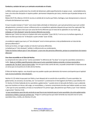 Conducta y carácter de Juan y un contraste encontrado en el texto.

La Biblia revela que cuando Jesús fue al Jardín de Getsemaní, pidió específicamente el apoyo a Juan. Lamentablemente,
Juan y los otros dos discípulos ni siquiera podían permanecer despiertos por Jesús, mientras que él pasaba tiempo en la
oración.
Mateo 26:37-45 y Marcos 14:33-41 nos da un sentido de lo mucho que Pedro, Santiago y Juan decepcionaron a Jesús en
el Huerto de Getsemaní esa noche.

Si Juan no pudo manejar el "velar" como Jesús había solicitado en Getsemaní, ¿por qué pensaríamos que Juan cambió
abruptamente y comenzó a actuar a diferencia de sus compañeros apóstoles después de que Jesús fue capturado? No
hay ninguna razón para creer que Juan actuó de forma diferente que el resto de los apóstoles en esa noche. Sin
embargo, el "otro discípulo" actuó de manera diferente esa noche.
Sabemos que "entró con Jesús en el palacio del sumo sacerdote "(Juan 18:15). Y en la cruz a la mañana siguiente, el
texto nos dice que Jesús vio "al discípulo a quien amaba" (Juan 19:26).

¿La evidencia sugiere que Juan y el "otro discípulo" eran la misma persona o más probablemente se trata de dos
persona diferentes??
Como ya lo vimos, sin lugar a dudas se trata de 2 personas diferentes.
La lealtad que el "otro discípulo" exhibió, lo diferencia de sus condiscípulos.
Todos los hechos indican que el "otro discípulo" y Juan eran dos personas diferentes, porque se comportaron de manera
diferente!

Una clave escondida en el Libro de Hechos
La conspiración de Judas con los "sumos sacerdotes" lo diferencia de "los doce" en el que los sacerdotes conocieron a
Judas. Nada en la Biblia específicamente indica que el sumo sacerdote hubiera conocido o incluso reconocido a
cualquiera de "los doce" que no fuera Judas. Una vez que te das cuenta de esto, se puede comprender la importancia de
un verso que se encuentra en el Libro de los Hechos.

El libro de Hechos registra una situación que nos pueden ayudar para demostrar de manera concluyente que el apóstol
Juan no era el anónimo "otro discípulo".

Hechos 4:1-23 relata lo que pasó con Pedro y Juan después de la curación de un paralítico. El sumo sacerdote, los
gobernantes, los ancianos, los escribas, etc "se reunieron" y comenzaron el interrogatorio de Pedro y Juan (Hechos 4:5-
7). Hechos 4:13 dice hablando de los sacerdotes y gobernantes " cuando vieron el denuedo de Pedro y Juan y sabiendo
que eran hombres sin letras y del vulgo, se maravillaban, y tomaron conocimiento de ellos que habían estado con Jesús.
" ¿Por qué el sumo sacerdote y el resto se maravillaron? En primer lugar, descubrieron que Pedro y Juan "eran indoctos
e ignorantes" (Hechos 4:13).
 Lo que necesitamos sacar de este versículo es que fue en ese momento que el sumo sacerdote y los otros gobernantes
conocieron a Pedro y Juan por primera vez. Tenga en cuenta que los que están teniendo esa reacción eran el sumo
sacerdote Anás, y Caifás, etc (Hechos 4:5 y 6).




                                          Visita www.Fe-Biblica.com
                                      Escríbenos a info@fe-biblica.com
 