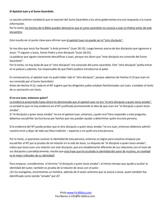 El Apóstol Juan y el Sumo Sacerdote.

La sección anterior estableció que la reacción del Sumo Sacerdote y los otros gobernantes era una respuesta a la nueva
información.
Por lo tanto, los hechos de la Biblia pueden demostrar que el sumo sacerdote no conocía a Juan (o Pedro) antes de este
encuentro.

Esto resulta ser el punto clave para afirmar que el apóstol Juan no puede ser el "otro discípulo".

Se nos dice que Jesús fue llevado "a Anás primero" (Juan 18:13). Luego leemos acerca de dos discípulos que siguieron a
Jesús: "Y seguían a Jesús, Simon Pedro y otro discípulo "(Juan 18:15).
La palabras que siguen claramente descalifican a Juan, porque nos dicen que “este discípulo era conocido del Sumo
Sacerdote”.
Por lo tanto, no hay duda de que el "otro discípulo" era conocido del sumo sacerdote. Este "otro discípulo" podía entrar
en el palacio y además, fue responsable de que Pedro pudiera introducirse al patio.

En consecuencia, el apóstol Juan no pudo haber sido el "otro discípulo", porque sabemos de Hechos 4:13 que Juan no
era conocido por el Sumo Sacerdote!
Antes de Hechos 4:13, nada en el NT sugiere que los dirigentes judíos estaban familiarizados con Juan, o estaban al tanto
de su asociación con Jesús.

Si no era Juan, entonces quien?
La evidencia presentada hasta ahora ha demostrado que el apóstol Juan no era “el otro discípulo a quien Jesús amaba”.
La verdad es que no hay evidencia en el NT justificada promoviendo la idea de que Juan era "el discípulo a quien Jesús
amaba".
Si "el discípulo a quien Jesús amaba" no era el apóstol Juan, entonces, ¿quién era? Para responder a esta pregunta,
debemos escudriñar las Escrituras por hechos que nos puedan ayudar a determinar quién era esta persona.

Si la evidencia del NT puede probar que el otro discípulo a quien Jesús amaba "no era Juan, entonces debemos admitir
nuestro error y dejar de lado esa falsa tradición – sepamos o no quién era esta persona.

Por lo tanto, si queremos conocer la identidad de esta persona, entonces es lógico para nosotros empezar por
escudriñar el NT por la prueba de tal relación en la vida de Jesús. La etiqueta de "el discípulo a quien Jesús amaba",
indica que Jesús tuvo una relación con este discípulo, que era notablemente diferente de sus relaciones con el resto de
sus discípulos y paradójicamente, resulta que esta frase que ha ocultado la identidad del autor de muchos, en realidad
es el mejor indicador de su identidad!

Para empezar, consideremos el término "el discípulo a quien Jesús amaba"; al mismo tiempo que ayudó a ocultar la
identidad del autor, también es prueba de la relación de Jesús con el autor.
¿En los evangelios, encontramos un hombre, además de el autor anónimo que se asocia a Jesús, quien también fue
identificado como siendo "amado" por él?




                                           Visita www.Fe-Biblica.com
                                       Escríbenos a info@fe-biblica.com
 