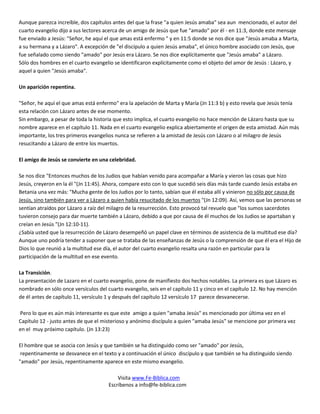 Aunque parezca increíble, dos capítulos antes del que la frase "a quien Jesús amaba" sea aun mencionado, el autor del
cuarto evangelio dijo a sus lectores acerca de un amigo de Jesús que fue "amado" por él - en 11:3, donde este mensaje
fue enviado a Jesús: "Señor, he aquí el que amas está enfermo " y en 11:5 donde se nos dice que "Jesús amaba a Marta,
a su hermana y a Lázaro". A excepción de "el discípulo a quien Jesús amaba", el único hombre asociado con Jesús, que
fue señalado como siendo "amado" por Jesús era Lázaro. Se nos dice explícitamente que "Jesús amaba" a Lázaro.
Sólo dos hombres en el cuarto evangelio se identificaron explícitamente como el objeto del amor de Jesús : Lázaro, y
aquel a quien "Jesús amaba".

Un aparición repentina.

"Señor, he aquí el que amas está enfermo" era la apelación de Marta y María (Jn 11:3 b) y esto revela que Jesús tenía
esta relación con Lázaro antes de ese momento.
Sin embargo, a pesar de toda la historia que esto implica, el cuarto evangelio no hace mención de Lázaro hasta que su
nombre aparece en el capítulo 11. Nada en el cuarto evangelio explica abiertamente el origen de esta amistad. Aún más
importante, los tres primeros evangelios nunca se refieren a la amistad de Jesús con Lázaro o al milagro de Jesús
resucitando a Lázaro de entre los muertos.

El amigo de Jesús se convierte en una celebridad.

Se nos dice "Entonces muchos de los Judios que habían venido para acompañar a María y vieron las cosas que hizo
Jesús, creyeron en la él "(Jn 11:45). Ahora, compare esto con lo que sucedió seis días más tarde cuando Jesús estaba en
Betania una vez más: "Mucha gente de los Judios por lo tanto, sabían que él estaba allí y vinieron no sólo por causa de
Jesús, sino también para ver a Lázaro a quien había resucitado de los muertos "(Jn 12:09). Así, vemos que las personas se
sentían atraídos por Lázaro a raíz del milagro de la resurrección. Esto provocó tal revuelo que "los sumos sacerdotes
tuvieron consejo para dar muerte también a Lázaro, debido a que por causa de él muchos de los Judios se apartaban y
creían en Jesús "(Jn 12:10-11).
¿Sabía usted que la resurrección de Lázaro desempeñó un papel clave en términos de asistencia de la multitud ese día?
Aunque uno podría tender a suponer que se trataba de las enseñanzas de Jesús o la comprensión de que él era el Hijo de
Dios lo que reunió a la multitud ese día, el autor del cuarto evangelio resalta una razón en particular para la
participación de la multitud en ese evento.

La Transición.
La presentación de Lazaro en el cuarto evangelio, pone de manifiesto dos hechos notables. La primera es que Lázaro es
nombrado en sólo once versículos del cuarto evangelio, seis en el capítulo 11 y cinco en el capítulo 12. No hay mención
de él antes de capítulo 11, versículo 1 y después del capítulo 12 versículo 17 parece desvanecerse.

Pero lo que es aún más interesante es que este amigo a quien "amaba Jesús" es mencionado por última vez en el
Capítulo 12 - justo antes de que el misterioso y anónimo discípulo a quien "amaba Jesús" se mencione por primera vez
en el muy próximo capítulo. (Jn 13:23)

El hombre que se asocia con Jesús y que también se ha distinguido como ser "amado" por Jesús,
 repentinamente se desvanece en el texto y a continuación el único discípulo y que también se ha distinguido siendo
"amado" por Jesús, repentinamente aparece en este mismo evangelio.

                                          Visita www.Fe-Biblica.com
                                      Escríbenos a info@fe-biblica.com
 