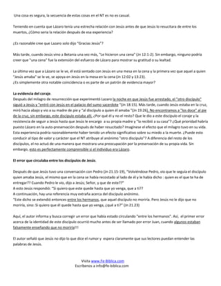 Una cosa es segura, la secuencia de estas cosas en el NT es no es casual.

Teniendo en cuenta que Lázaro tenía una estrecha relación con Jesús antes de que Jesús lo resucitara de entre los
muertos, ¿Cómo seria la relación después de esa experiencia?

¿Es razonable cree que Lazaro solo dijo “Gracias Jesús”?

Más tarde, cuando Jesús vino a Betania una vez más, "Le hicieron una cena" (Jn 12:1-2). Sin embargo, ninguno podría
creer que "una cena" fue la extensión del esfuerzo de Lázaro para mostrar su gratitud o su lealtad.

La última vez que a Lázaro se le ve, él está sentado con Jesús en una mesa en la cena y la primera vez que aquel a quien
"Jesús amaba" se le ve, se apoya en Jesús en la mesa en la cena (Jn 12:02 y 13:23).
¿Es simplemente otra notable coincidencia o es parte de un patrón de evidencia mayor?

La evidencia del coraje.
Después del milagro de resurrección que experimentó Lazaro la noche en que Jesús fue arrestado, el "otro discípulo"
siguió a Jesús y "entró con Jesús en el palacio del sumo sacerdote "(Jn 18:15). Más tarde, cuando Jesús estaba en la cruz,
miró hacia abajo y vio a su madre de pie y “al discípulo a quien él amaba "(Jn 19:26). No encontramos a "los doce" al pie
de la cruz, sin embargo, este discípulo estaba allí. ¿Por qué él y no el resto? Que le dio a este discípulo el coraje y la
resistencia de seguir a Jesús hasta que Jesús le encargo a su propia madre y "la recibió a su casa"? ¿Qué prioridad habría
puesto Lázaro en la auto-preservación después de haber resucitado? Imagínese el efecto que el milagro tuvo en su vida.
Esta experiencia podría razonablemente haber tenido un efecto significativo sobre su miedo a la muerte. ¿Puede esto
conducir al tipo de valor y carácter que el NT atribuye al anónimo "otro discípulo"? A diferencia del resto de los
discípulos, el no actuó de una manera que mostrara una preocupación por la preservación de su propia vida. Sin
embargo, esto es perfectamente comprensible si el individuo era Lázaro.

El error que circulaba entre los discípulos de Jesús.

Después de que Jesús tuvo una conversación con Pedro (Jn 21.15-19), “Volviéndose Pedro, vio que le seguía el discípulo
quien amaba Jesús, el mismo que en la cena se había recostado al lado de él y le había dicho : quien es el que te ha de
entregar?? Cuando Pedro le vio, dijo a Jesús; Señor, y que de este??”
A esto Jesús respondió: “Si quiero que este quede hasta que yo venga, que a ti??
A continuación, hay una referencia muy extraña acerca del discípulo anónimo.
“Este dicho se extendió entonces entre los hermanos, que aquel discípulo no moriría. Pero Jesús no le dijo que no
moriría, sino: Si quiero que él quede hasta que yo venga, ¿qué a ti?” (Jn 21.23)

Aquí, el autor informa y busca corregir un error que había estado circulando "entre los hermanos". Así, el primer error
acerca de la identidad de este discípulo ocurrió mucho antes de ser llamado por error Juan, cuando algunos estaban
falsamente enseñando que no moriría!!!

El autor señaló que Jesús no dijo lo que dice el rumor y espera claramente que sus lectores puedan entender las
palabras de Jesús.



                                           Visita www.Fe-Biblica.com
                                       Escríbenos a info@fe-biblica.com
 