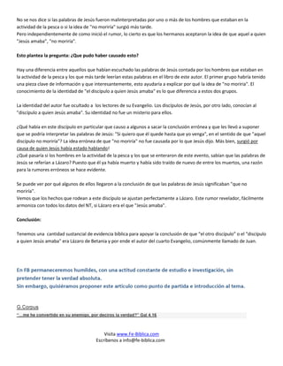 No se nos dice si las palabras de Jesús fueron malinterpretadas por uno o más de los hombres que estaban en la
actividad de la pesca o si la idea de "no moriría" surgió más tarde.
Pero independientemente de como inició el rumor, lo cierto es que los hermanos aceptaron la idea de que aquel a quien
"Jesús amaba”, "no moriría".

Esto plantea la pregunta: ¿Que pudo haber causado esto?

Hay una diferencia entre aquellos que habían escuchado las palabras de Jesús contada por los hombres que estaban en
la actividad de la pesca y los que más tarde leerían estas palabras en el libro de este autor. El primer grupo habría tenido
una pieza clave de información y que interesantemente, esto ayudaría a explicar por qué la idea de "no moriria". El
conocimiento de la identidad de "el discípulo a quien Jesús amaba" es lo que diferencia a estos dos grupos.

La identidad del autor fue ocultado a los lectores de su Evangelio. Los discípulos de Jesús, por otro lado, conocían al
"discípulo a quien Jesús amaba". Su identidad no fue un misterio para ellos.

¿Qué había en este discípulo en particular que causo a algunos a sacar la conclusión errónea y que les llevó a suponer
que se podría interpretar las palabras de Jesús: "Si quiero que él quede hasta que yo venga", en el sentido de que "aquel
discípulo no moriría"? La idea errónea de que "no moriría" no fue causada por lo que Jesús dijo. Más bien, surgió por
causa de quien Jesús había estado hablando!
¿Qué pasaría si los hombres en la actividad de la pesca y los que se enteraron de este evento, sabían que las palabras de
Jesús se referían a Lázaro? Puesto que él ya había muerto y había sido traído de nuevo de entre los muertos, una razón
para la rumores erróneos se hace evidente.

Se puede ver por qué algunos de ellos llegaron a la conclusión de que las palabras de Jesús significaban "que no
moriría".
Vemos que los hechos que rodean a este discípulo se ajustan perfectamente a Lázaro. Este rumor revelador, fácilmente
armoniza con todos los datos del NT, si Lázaro era el que "Jesús amaba".

Conclusión:

Tenemos una cantidad sustancial de evidencia bíblica para apoyar la conclusión de que “el otro discípulo” o el "discípulo
a quien Jesús amaba" era Lázaro de Betania y por ende el autor del cuarto Evangelio, comúnmente llamado de Juan.




                                           Visita www.Fe-Biblica.com
                                       Escríbenos a info@fe-biblica.com
 