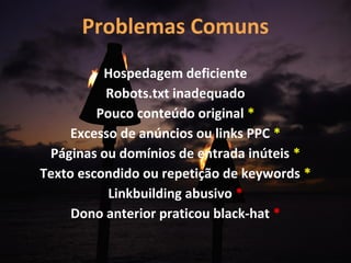 Problemas Comuns
          Hospedagem deficiente
          Robots.txt inadequado
         Pouco conteúdo original *
     Excesso de anúncios ou links PPC *
 Páginas ou domínios de entrada inúteis *
Texto escondido ou repetição de keywords *
           Linkbuilding abusivo *
     Dono anterior praticou black-hat *
 