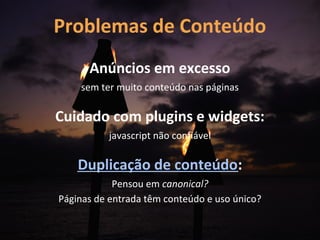 Problemas de Conteúdo
      Anúncios em excesso
    sem ter muito conteúdo nas páginas

Cuidado com plugins e widgets:
          javascript não confiável

    Duplicação de conteúdo:
            Pensou em canonical?
Páginas de entrada têm conteúdo e uso único?
 