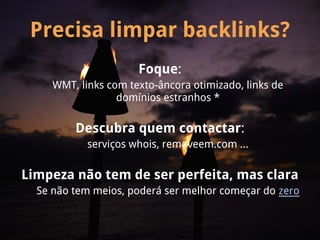 Precisa limpar backlinks?
                      Foque:
     WMT, links com texto-âncora otimizado, links de
                  domínios estranhos *

         Descubra quem contactar:
            serviços whois, removeem.com ...

Limpeza não tem de ser perfeita, mas clara
  Se não tem meios, poderá ser melhor começar do zero
 